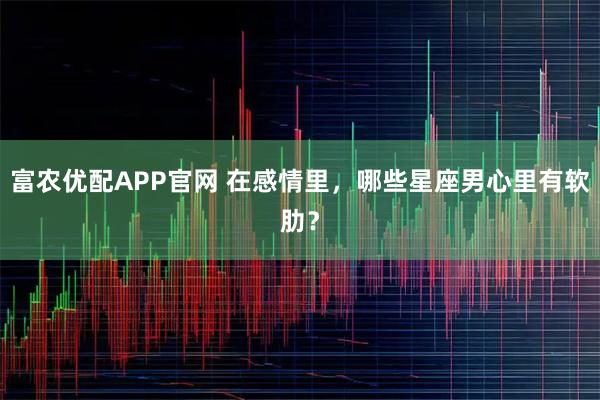 富农优配APP官网 在感情里，哪些星座男心里有软肋？