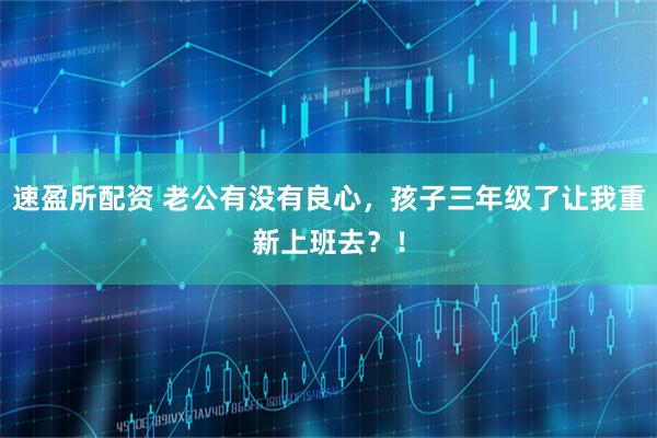 速盈所配资 老公有没有良心，孩子三年级了让我重新上班去？！