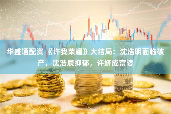 华盛通配资 《许我荣耀》大结局：沈浩明面临破产，沈浩辰抑郁，许妍成富婆