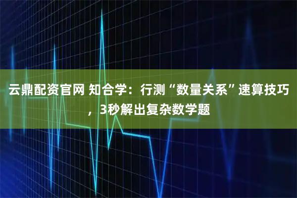 云鼎配资官网 知合学：行测“数量关系”速算技巧，3秒解出复杂数学题