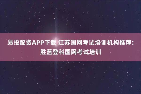易投配资APP下载 江苏国网考试培训机构推荐：胜蓝登科国网考试培训