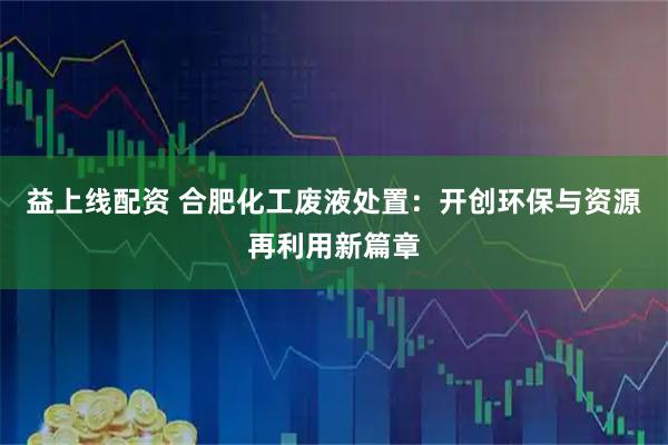益上线配资 合肥化工废液处置：开创环保与资源再利用新篇章