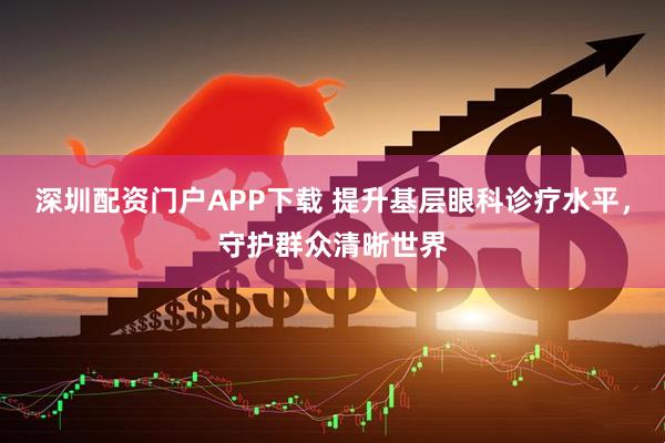 深圳配资门户APP下载 提升基层眼科诊疗水平，守护群众清晰世界