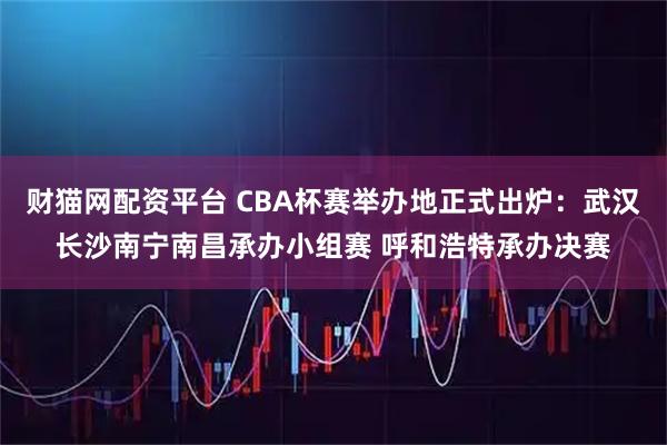 财猫网配资平台 CBA杯赛举办地正式出炉：武汉长沙南宁南昌承办小组赛 呼和浩特承办决赛