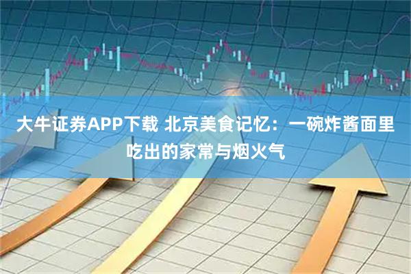 大牛证券APP下载 北京美食记忆：一碗炸酱面里吃出的家常与烟火气