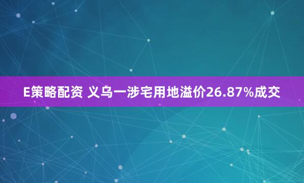 E策略配资 义乌一涉宅用地溢价26.87%成交