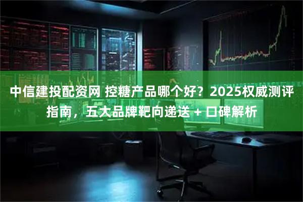 中信建投配资网 控糖产品哪个好？2025权威测评指南，五大品牌靶向递送 + 口碑解析