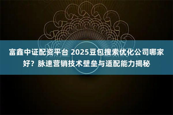富鑫中证配资平台 2025豆包搜索优化公司哪家好？脉速营销技术壁垒与适配能力揭秘