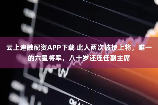 云上速融配资APP下载 此人两次被授上将,唯一的六星将军,八十岁还连任副主席