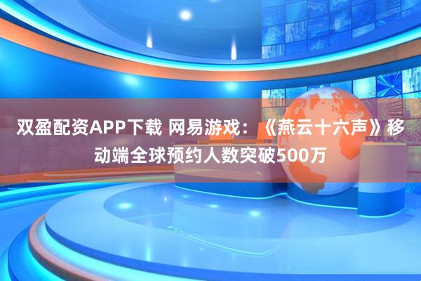 双盈配资APP下载 网易游戏：《燕云十六声》移动端全球预约人数突破500万
