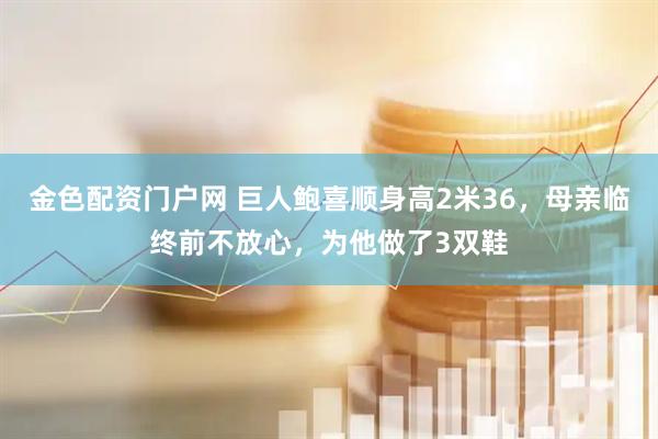 金色配资门户网 巨人鲍喜顺身高2米36,母亲临终前不放心,为他做了3双鞋