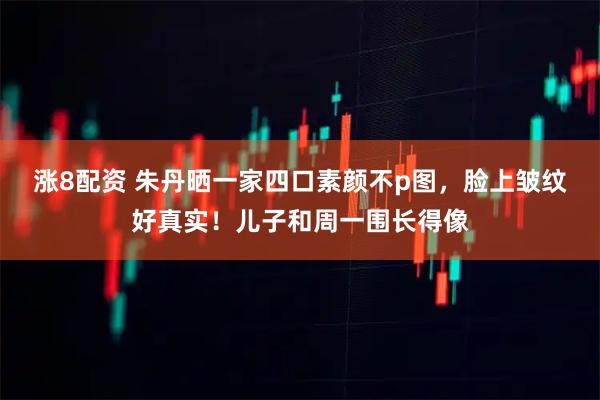 涨8配资 朱丹晒一家四口素颜不p图，脸上皱纹好真实！儿子和周一围长得像