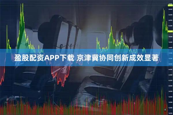盈股配资APP下载 京津冀协同创新成效显著