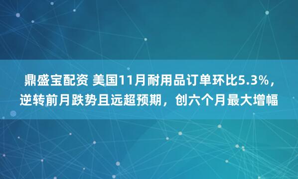鼎盛宝配资 美国11月耐用品订单环比5.3%，逆转前月跌势且远超预期，创六个月最大增幅