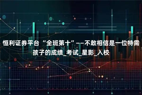 恒利证券平台 “全班第十”——不敢相信是一位特需孩子的成绩_考试_星影_入校