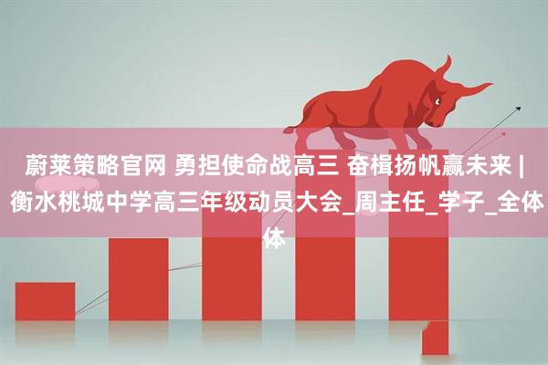 蔚莱策略官网 勇担使命战高三 奋楫扬帆赢未来 | 衡水桃城中学高三年级动员大会_周主任_学子_全体