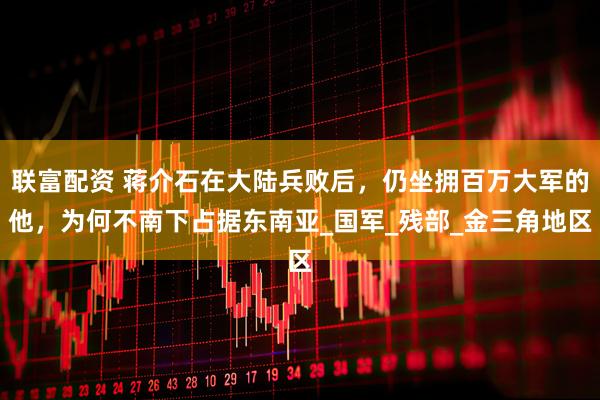 联富配资 蒋介石在大陆兵败后，仍坐拥百万大军的他，为何不南下占据东南亚_国军_残部_金三角地区