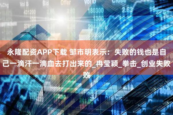 永隆配资APP下载 邹市明表示：失败的钱也是自己一滴汗一滴血去打出来的_冉莹颖_拳击_创业失败