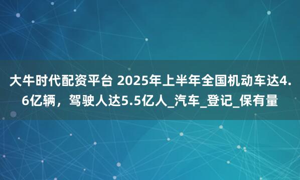 大牛时代配资平台 2025年上半年全国机动车达4.6亿辆，驾驶人达5.5亿人_汽车_登记_保有量