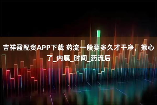 吉祥盈配资APP下载 药流一般要多久才干净，揪心了_内膜_时间_药流后