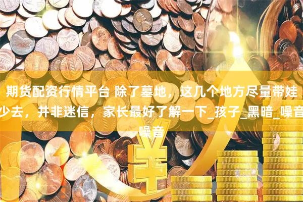 期货配资行情平台 除了墓地，这几个地方尽量带娃少去，并非迷信，家长最好了解一下_孩子_黑暗_噪音