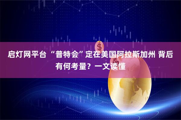 启灯网平台 “普特会”定在美国阿拉斯加州 背后有何考量？一文读懂