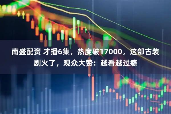 南盛配资 才播6集，热度破17000，这部古装剧火了，观众大赞：越看越过瘾