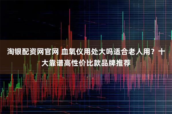 淘银配资网官网 血氧仪用处大吗适合老人用？十大靠谱高性价比款品牌推荐