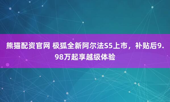 熊猫配资官网 极狐全新阿尔法S5上市,补贴后9.98万起享越级体验