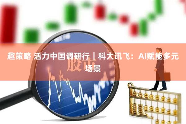 趣策略 活力中国调研行｜科大讯飞：AI赋能多元场景