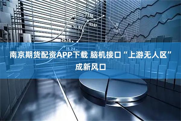 南京期货配资APP下载 脑机接口“上游无人区”成新风口