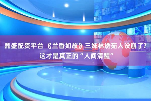 鼎盛配资平台 《兰香如故》三妹林绣茹人设崩了? 这才是真正的“人间清醒”